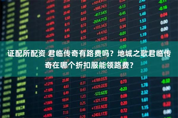 证配所配资 君临传奇有路费吗？地城之歌君临传奇在哪个折扣服能领路费？