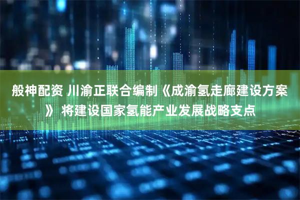 般神配资 川渝正联合编制《成渝氢走廊建设方案》 将建设国家氢能产业发展战略支点
