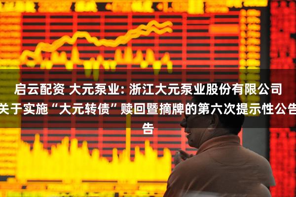 启云配资 大元泵业: 浙江大元泵业股份有限公司关于实施“大元转债”赎回暨摘牌的第六次提示性公告