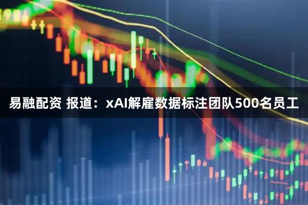 易融配资 报道：xAI解雇数据标注团队500名员工
