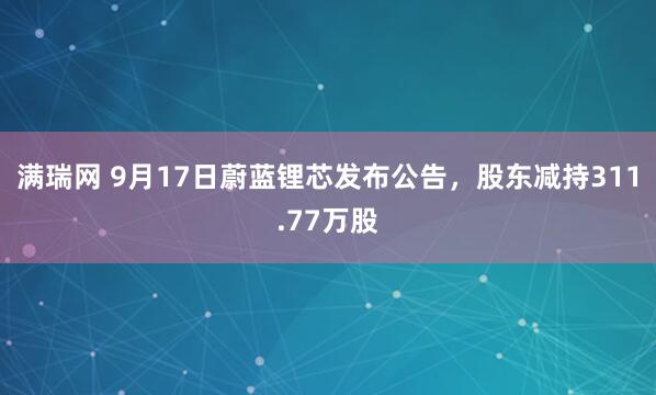 满瑞网 9月17日蔚蓝锂芯发布公告，股东减持311.77万股