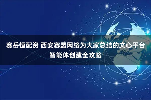 赛岳恒配资 西安赛盟网络为大家总结的文心平台智能体创建全攻略