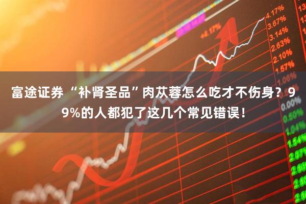 富途证券 “补肾圣品”肉苁蓉怎么吃才不伤身?99%的人都犯了这几个常见错误!