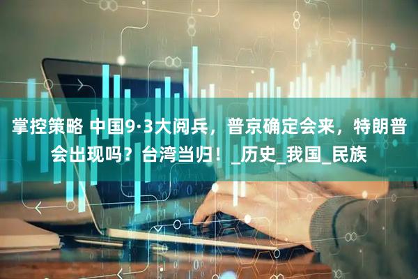 掌控策略 中国9·3大阅兵，普京确定会来，特朗普会出现吗？台湾当归！_历史_我国_民族