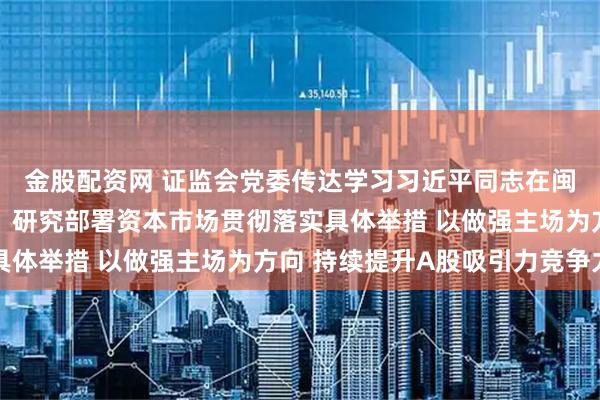金股配资网 证监会党委传达学习习近平同志在闽金融论述与实践启示，研究部署资本市场贯彻落实具体举措 以做强主场为方向 持续提升A股吸引力竞争力