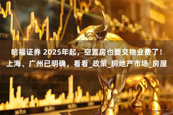 哈福证券 2025年起，空置房也要交物业费了！上海、广州已明确，看看_政策_房地产市场_房屋