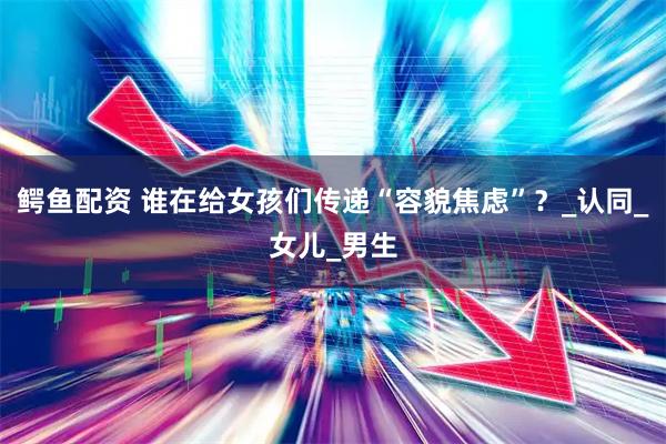 鳄鱼配资 谁在给女孩们传递“容貌焦虑”？_认同_女儿_男生