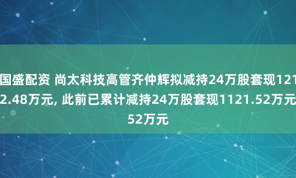 国盛配资 尚太科技高管齐仲辉拟减持24万股套现1212.48万元, 此前已累计减持24万股套现1121.52万元