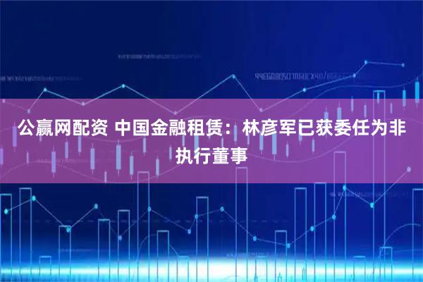 公赢网配资 中国金融租赁：林彦军已获委任为非执行董事