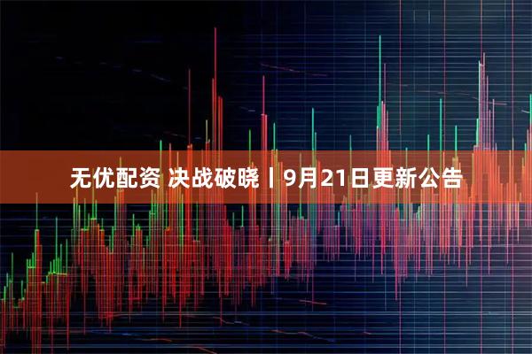 无优配资 决战破晓丨9月21日更新公告
