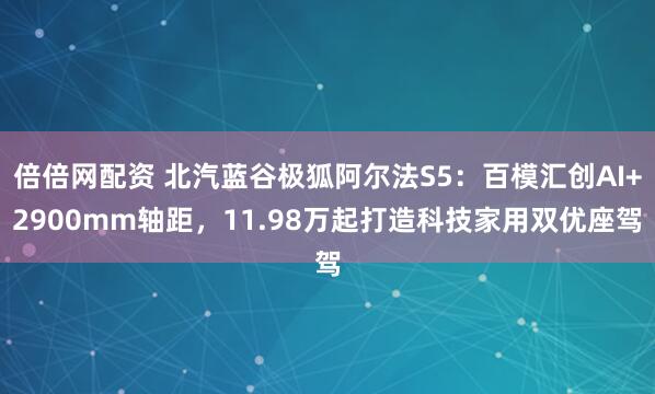 倍倍网配资 北汽蓝谷极狐阿尔法S5：百模汇创AI+2900mm轴距，11.98万起打造科技家用双优座驾