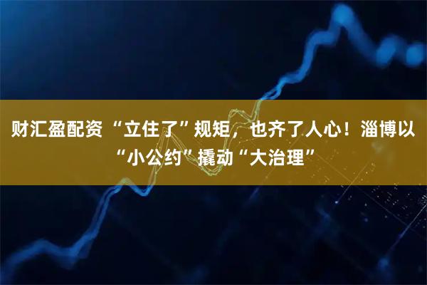 财汇盈配资 “立住了”规矩，也齐了人心！淄博以“小公约”撬动“大治理”