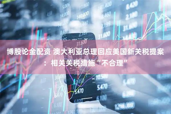 博股论金配资 澳大利亚总理回应美国新关税提案：相关关税措施“不合理”