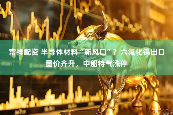 富祥配资 半导体材料“新风口”？六氟化钨出口量价齐升，中船特气涨停