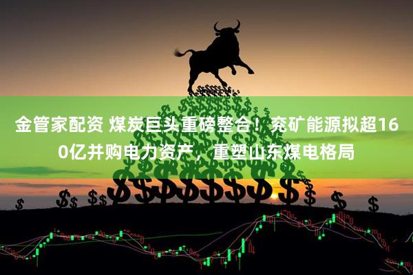 金管家配资 煤炭巨头重磅整合！兖矿能源拟超160亿并购电力资产，重塑山东煤电格局