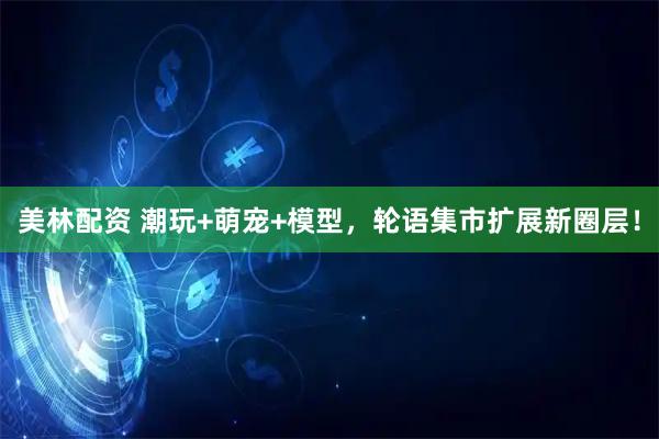 美林配资 潮玩+萌宠+模型，轮语集市扩展新圈层！